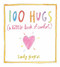  A Little Book of Comfort
by Sandy Gingras  
From successful author and watercolor artist Sandy Gingras comes one hundred metaphorical hugs in the form of watercolor paintings and inspirational words. This giftable little book is perfect for anyone seeking or offering comfort and solace.
There are times in life when all you need to find solace is a small gesture of consolation. 100 Hugs, a collection of everyday comforts, offers such solace. Each hug is a reminder to slow down and take comfort in the little things, from indulging in warm cookies and milk to watching fireflies on a summer evening. Sandy Gingras’s “hugs” are the beacons of light that shine through the fog of everyday life.
Sandy Gingras’s uplifting words illustrated with her original watercolor art create pretty little “hugs.” These hugs are perfect to give as a gift or to keep for your own personal growth. They are nourishment for the body, mind, and soul, reminding you to take a step back and become that flourishing version of you again.
 Format: Hardback 
 Dimensions: 4.5 x 4.9 