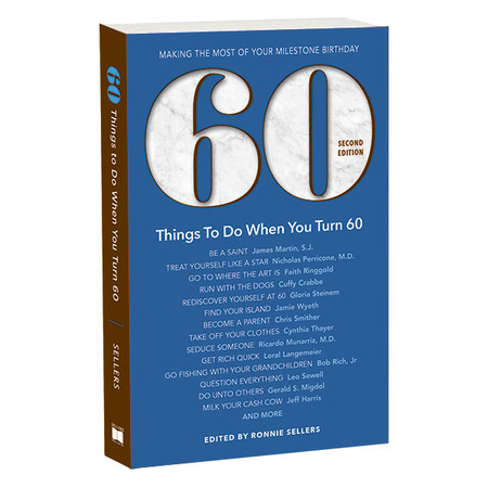 Making the Most of Your Milestone Birthday
Edited by Ronnie Sellers
In North America, there are approximately 13,000 people per day who will celebrate their 60th birthday. We have the perfect gift of reading for the 60-somethings in your life. 60 Things To Do When You Turn 60 is a thoughtful and often inspiring collection of essays written on the subject of turning 60. The contributors include a diverse group of people from all walks of life who share their advice and experience with candor, laughter, and wisdom.
Thanks to the generosity of the contributing authors, all of whom provided essays on a pro-bono basis, the royalties generated from the sale of this book and the other books in our Milestone Series are donated to nonprofit organizations dedicated to preventing and curing cancer. To date more than $350,000 has been donated to cancer research and prevention.
Includes:
BE A SAINT   James Martin, S.J.
TREAT YOURSELF LIKE A STAR   Nicholas Perricone, M.D.
GO TO WHERE THE ART IS   Faith Ringgold
RUN WITH THE DOGS   Cuffy Crabbe
REDISCOVER YOURSELF AT 60   Gloria Steinem
FIND YOUR ISLAND   Jamie Wyeth
BECOME A PARENT   Chris Smither
TAKE OFF YOUR CLOTHES   Cynthia Thayer
SEDUCE SOMEONE   Ricardo Munarriz, M.D.
GET RICH QUICK   Loral Langemeier
GO FISHING WITH YOUR GRANDCHILDREN   Bob Rich, Jr
QUESTION EVERYTHING   Leo Sewell
DO UNTO OTHERS   Gerald S. Migdol
MILK YOUR CASH COW   Jeff Harris
AND MORE
Size: 5.5″ x 8.5″
Pages: 376 pages
