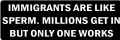 IMMIGRANTS ARE LIKE SPERM.  MILLIONS GET IN BUT ONLY ONE WORKS (1 Dozen)