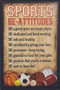 Be-Attitudes Sports Plaque - "Be-attitudes" Sports Plaque comes eady to hang. This black and tan hardboard measures 9-7/8" x 14-3/4". Lists of eight good and helpful attitudes in the form of "be-attitudes" for any person involved in sports. Symbols from a variety of sports scattered across the bottom of the plaque