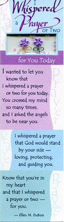 Handmade gift bookmark with loving sentiment is crafted of quality textured art stock with a window of embellishments. "I Whispered a Prayer or Two for You Today- I wanted to let you know that I whispered a prayer or two for you today. You crossed my mind so many times, and I asked the angels to be near you. I whispered a prayer that God would stand by your side-loving, protecting, and guiding you. Know that you're in my heart and that I whispered a prayer or two-for you" ~ Ellen M. DuBois 7" x 2"